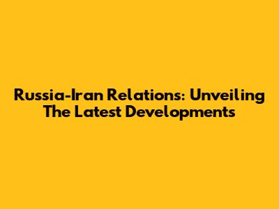 Russia-Iran Relations: Unveiling The Latest Developments