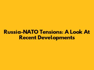 Russia-NATO Tensions: A Look At Recent Developments
