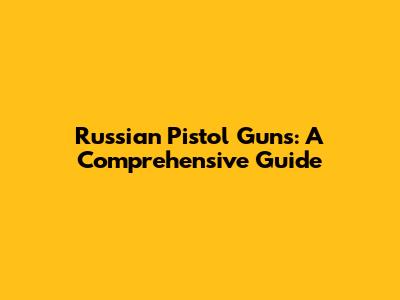 Russian Pistol Guns: A Comprehensive Guide