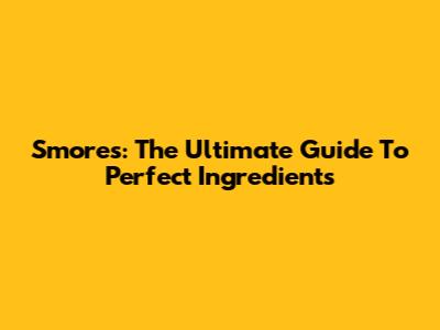 S'mores: The Ultimate Guide To Perfect Ingredients