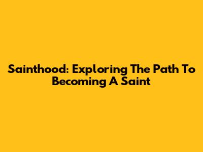 Sainthood: Exploring The Path To Becoming A Saint