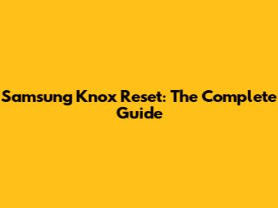 Samsung Knox Reset: The Complete Guide