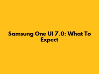 Samsung One UI 7.0: What To Expect