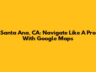 Santa Ana, CA: Navigate Like A Pro With Google Maps