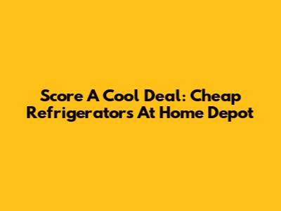 Score A Cool Deal: Cheap Refrigerators At Home Depot