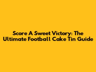 Score A Sweet Victory: The Ultimate Football Cake Tin Guide