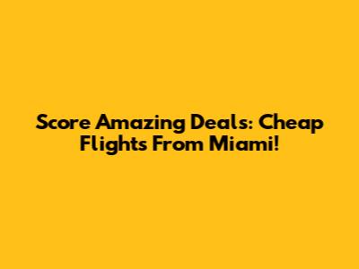Score Amazing Deals: Cheap Flights From Miami!
