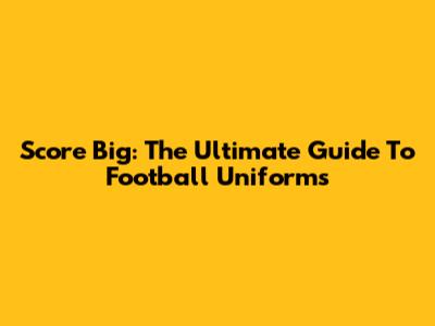 Score Big: The Ultimate Guide To Football Uniforms