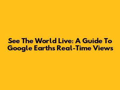 See The World Live: A Guide To Google Earth's Real-Time Views