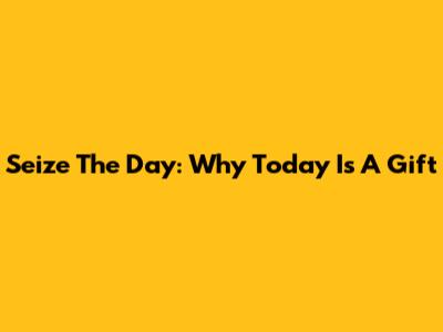 Seize The Day: Why Today Is A Gift