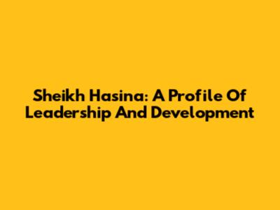 Sheikh Hasina: A Profile Of Leadership And Development
