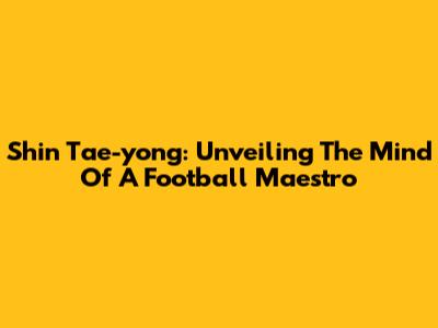 Shin Tae-yong: Unveiling The Mind Of A Football Maestro