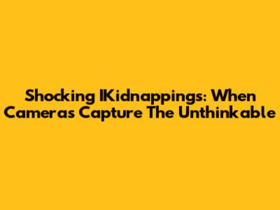 Shocking IKidnappings: When Cameras Capture The Unthinkable