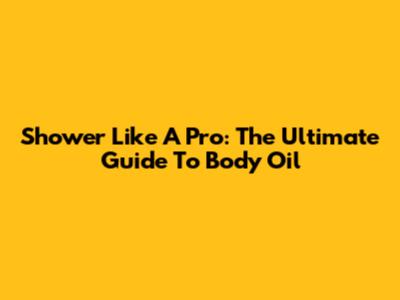 Shower Like A Pro: The Ultimate Guide To Body Oil