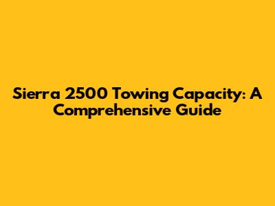 Sierra 2500 Towing Capacity: A Comprehensive Guide