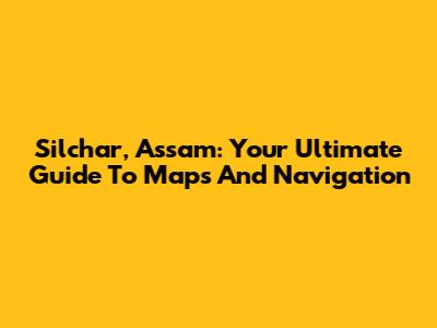 Silchar, Assam: Your Ultimate Guide To Maps And Navigation