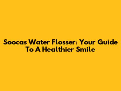 Soocas Water Flosser: Your Guide To A Healthier Smile