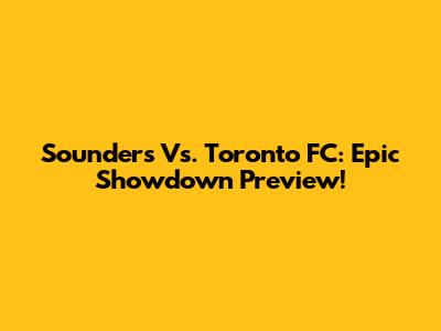 Sounders Vs. Toronto FC: Epic Showdown Preview!