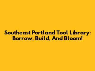 Southeast Portland Tool Library: Borrow, Build, And Bloom!