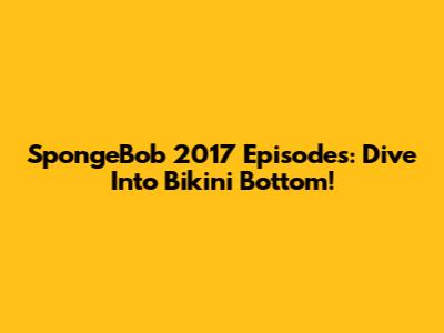 SpongeBob 2017 Episodes: Dive Into Bikini Bottom!
