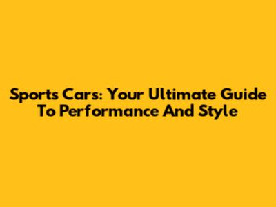 Sports Cars: Your Ultimate Guide To Performance And Style