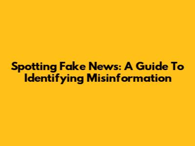 Spotting Fake News: A Guide To Identifying Misinformation