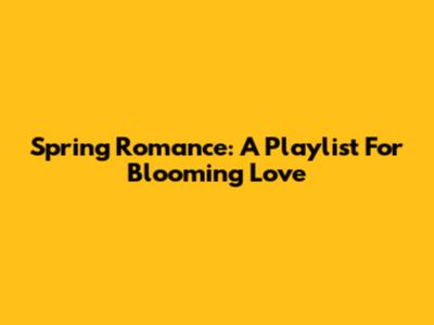 Spring Romance: A Playlist For Blooming Love