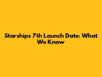Starship's 7th Launch Date: What We Know