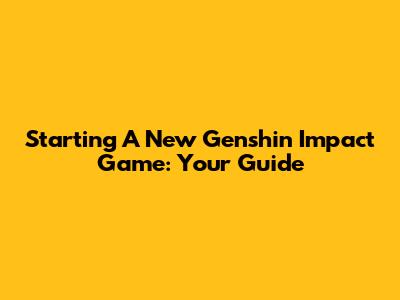 Starting A New Genshin Impact Game: Your Guide