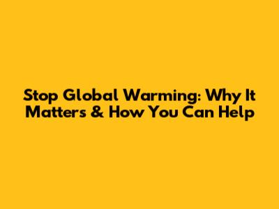 Stop Global Warming: Why It Matters & How You Can Help