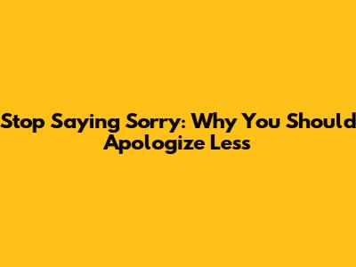 Stop Saying Sorry: Why You Should Apologize Less