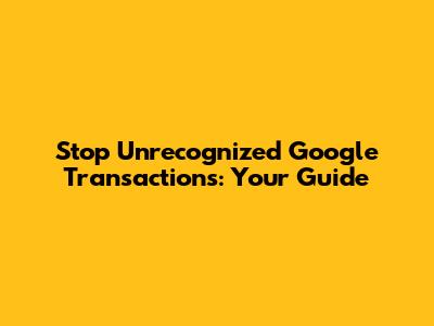 Stop Unrecognized Google Transactions: Your Guide