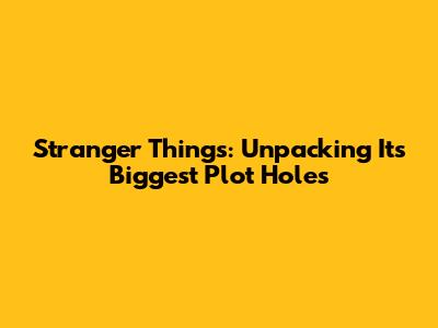 Stranger Things: Unpacking Its Biggest Plot Holes
