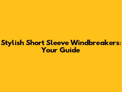 Stylish Short Sleeve Windbreakers: Your Guide