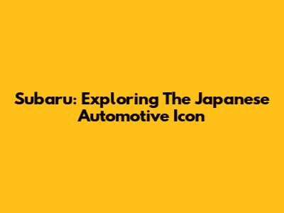 Subaru: Exploring The Japanese Automotive Icon