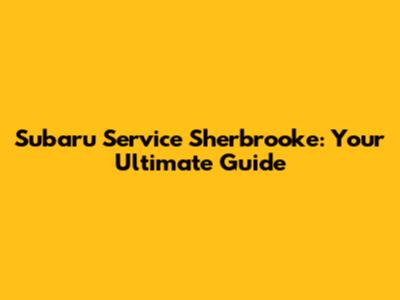 Subaru Service Sherbrooke: Your Ultimate Guide