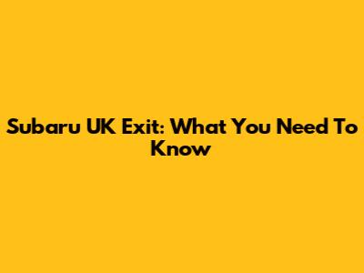 Subaru UK Exit: What You Need To Know