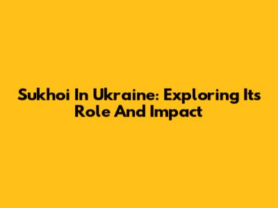 Sukhoi In Ukraine: Exploring Its Role And Impact