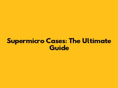 Supermicro Cases: The Ultimate Guide
