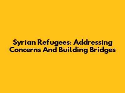 Syrian Refugees: Addressing Concerns And Building Bridges