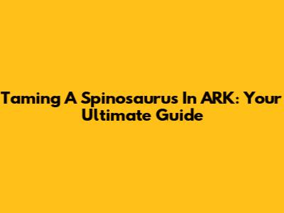 Taming A Spinosaurus In ARK: Your Ultimate Guide