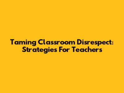 Taming Classroom Disrespect: Strategies For Teachers