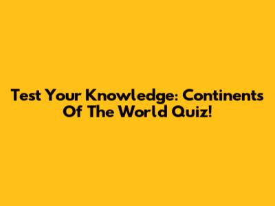 Test Your Knowledge: Continents Of The World Quiz!