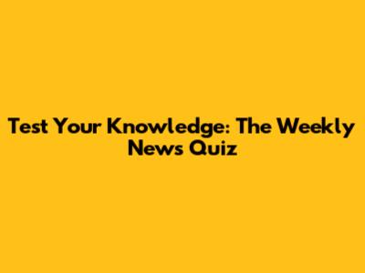 Test Your Knowledge: The Weekly News Quiz