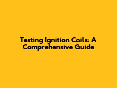 Testing Ignition Coils: A Comprehensive Guide