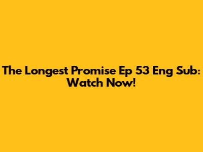 The Longest Promise Ep 53 Eng Sub: Watch Now!