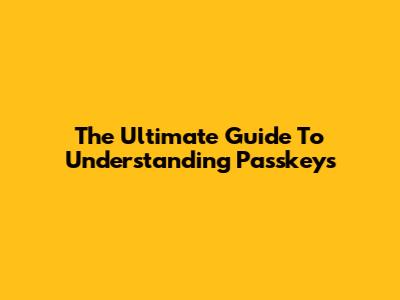The Ultimate Guide To Understanding Passkeys