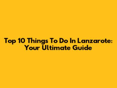 Top 10 Things To Do In Lanzarote: Your Ultimate Guide