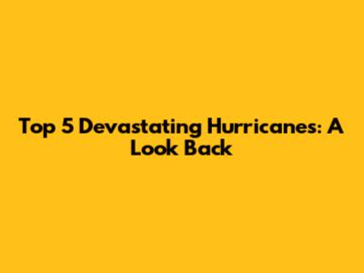 Top 5 Devastating Hurricanes: A Look Back