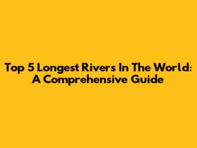 Top 5 Longest Rivers In The World: A Comprehensive Guide